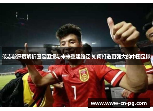 范志毅深度解析国足困境与未来重建路径 如何打造更强大的中国足球