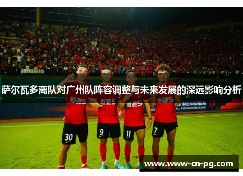 萨尔瓦多离队对广州队阵容调整与未来发展的深远影响分析