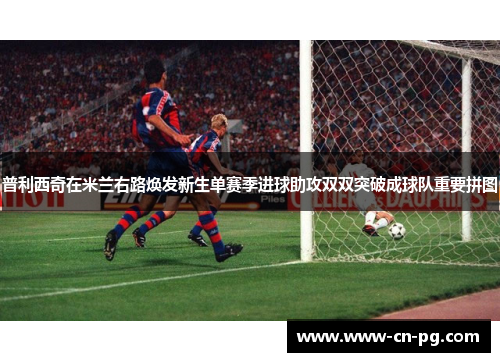 普利西奇在米兰右路焕发新生单赛季进球助攻双双突破成球队重要拼图