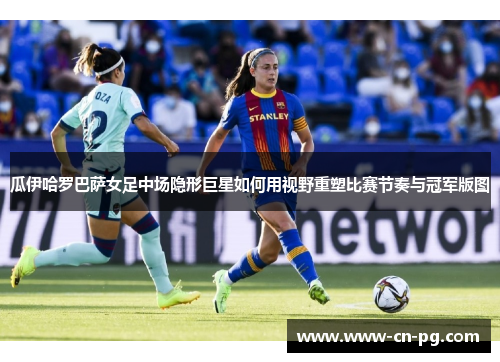 瓜伊哈罗巴萨女足中场隐形巨星如何用视野重塑比赛节奏与冠军版图 瓜伊哈罗巴萨女足中场隐形巨星如何用视野重塑比赛节奏与冠军版图