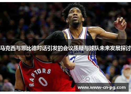 马克西与恩比德对话引发的会议质疑与球队未来发展探讨