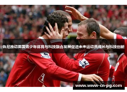 鲁尼推动英国青少年体育与科技融合发展促进未来运动员成长与科技创新