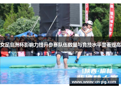女足非洲杯影响力提升参赛队伍数量与竞技水平显著提高