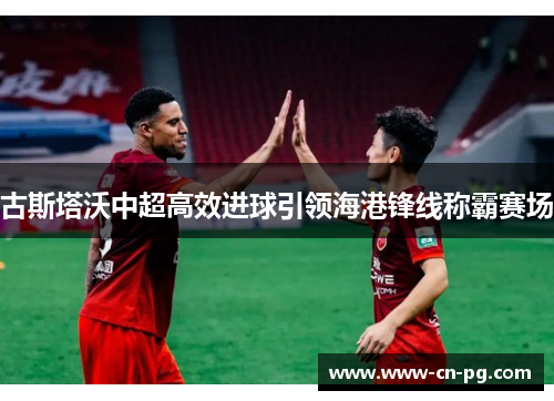 古斯塔沃中超高效进球引领海港锋线称霸赛场 古斯塔沃中超高效进球引领海港锋线称霸赛场