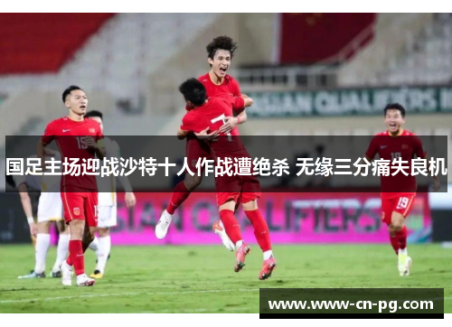 国足主场迎战沙特十人作战遭绝杀 无缘三分痛失良机 国足主场迎战沙特十人作战遭绝杀 无缘三分痛失良机