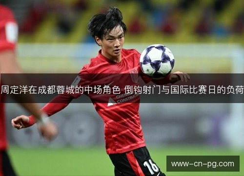 周定洋在成都蓉城的中场角色 倒钩射门与国际比赛日的负荷